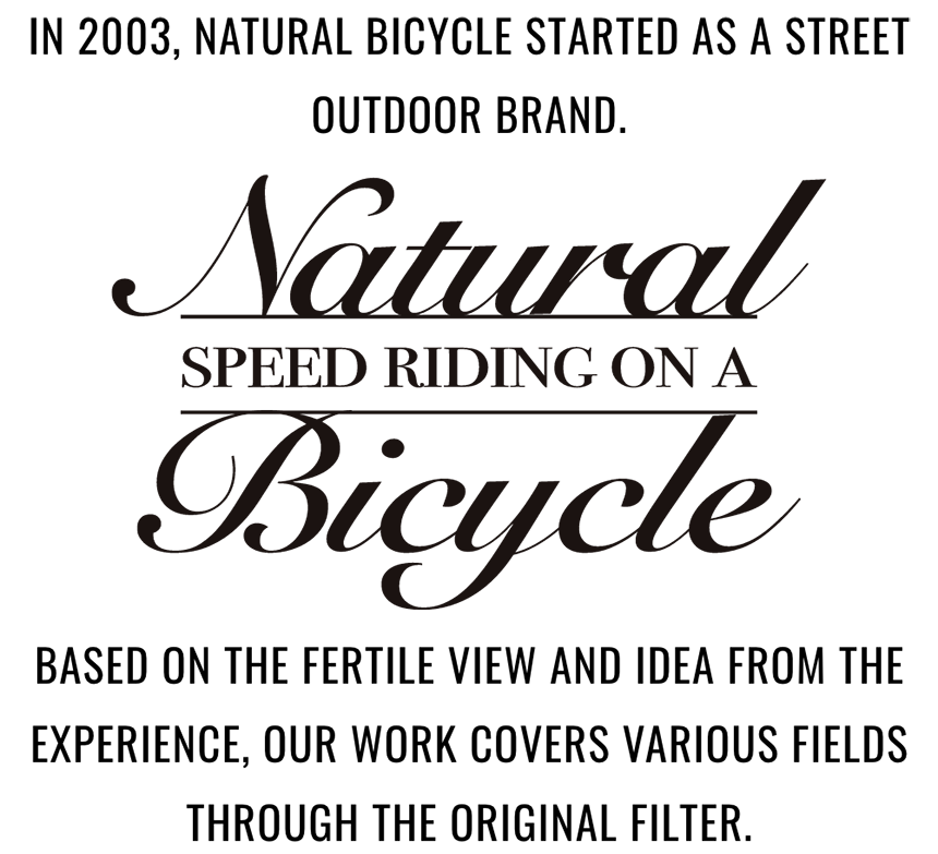 IN 2003, NATURAL BICYCLE STARTED AS A STREET OUTDOOR BRAND.
    Natural SPEED RIDING ON A Bicycle
    BASED ON THE FERTILE VIEW AND IDEA FROM THE EXPERIENCE, OUR WORK COVERS VARIOUS
    FIELDS THROUGH THE ORIGINAL FILTER.